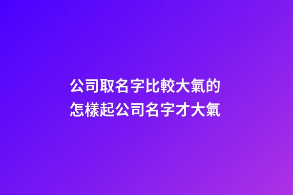 公司取名字比較大氣的 怎樣起公司名字才大氣-第1張-公司起名-玄機派